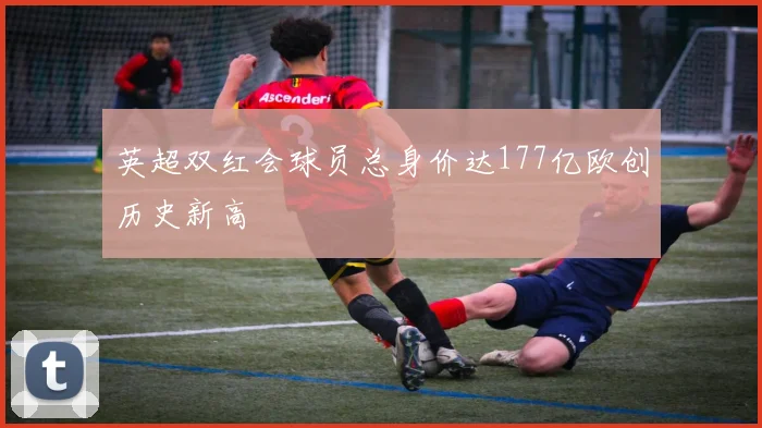 英超双红会球员总身价达177亿欧创历史新高