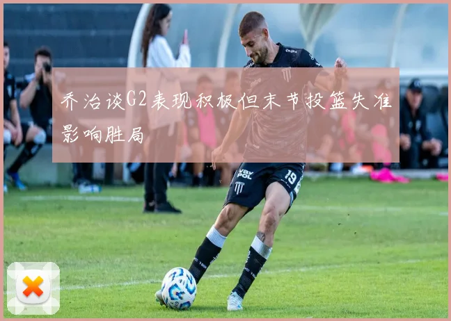 乔治谈G2表现积极但末节投篮失准影响胜局