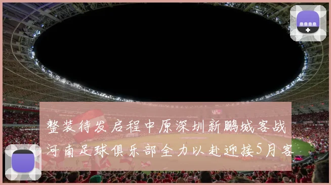 整装待发启程中原深圳新鹏城客战河南足球俱乐部全力以赴迎接5月客场挑战