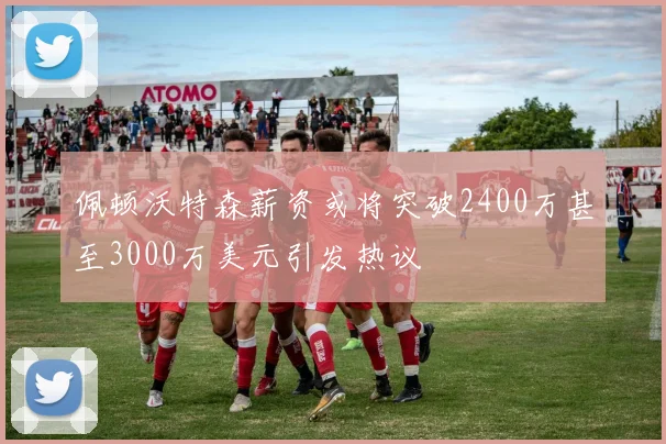 佩顿沃特森薪资或将突破2400万甚至3000万美元引发热议