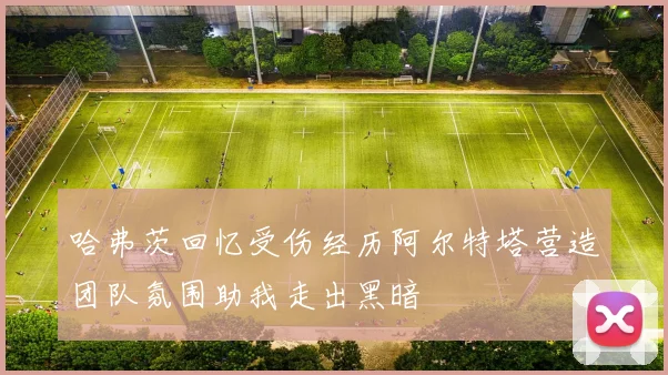 哈弗茨回忆受伤经历阿尔特塔营造团队氛围助我走出黑暗