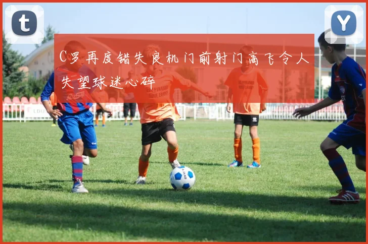 C罗再度错失良机门前射门高飞令人失望球迷心碎