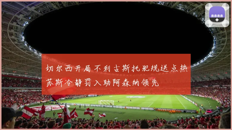 切尔西开局不利古斯托犯规送点热苏斯冷静罚入助阿森纳领先