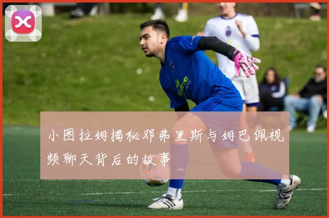 小图拉姆揭秘邓弗里斯与姆巴佩视频聊天背后的故事