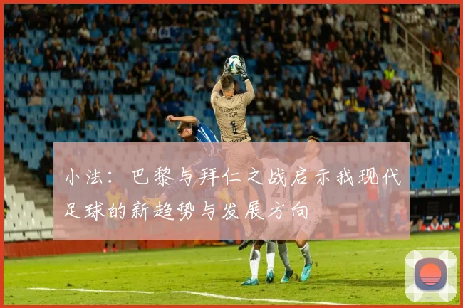 小法：巴黎与拜仁之战启示我现代足球的新趋势与发展方向