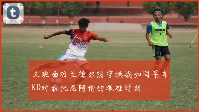 文班面对兰德尔防守挑战如同早年KD对抗托尼阿伦的艰难时刻