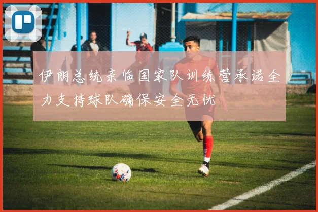 伊朗总统亲临国家队训练营承诺全力支持球队确保安全无忧