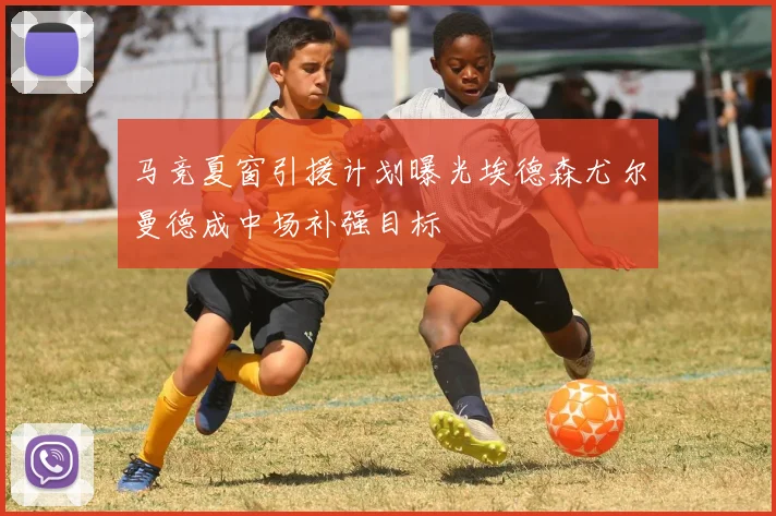 马竞夏窗引援计划曝光埃德森尤尔曼德成中场补强目标