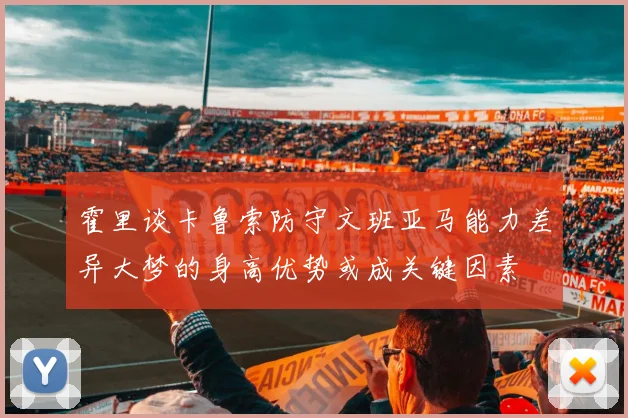 霍里谈卡鲁索防守文班亚马能力差异大梦的身高优势或成关键因素